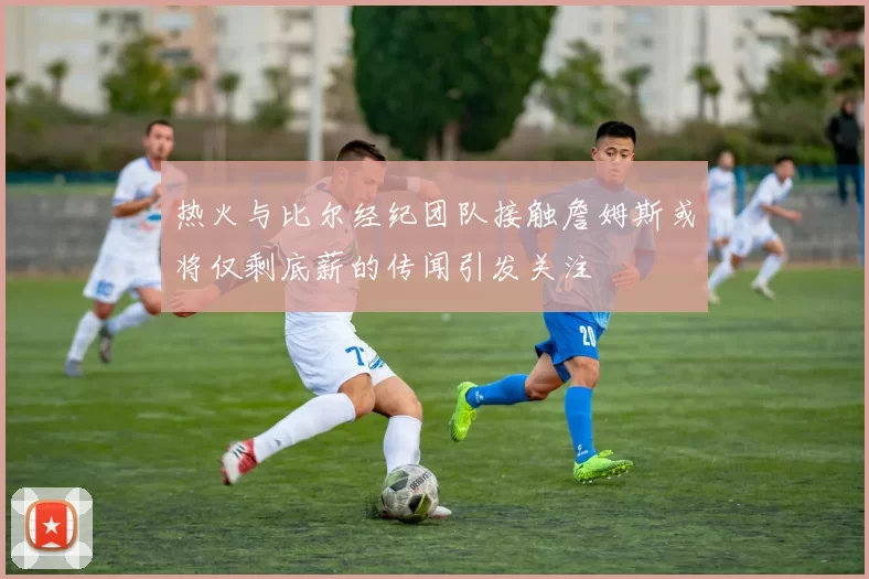 热火与比尔经纪团队接触詹姆斯或将仅剩底薪的传闻引发关注