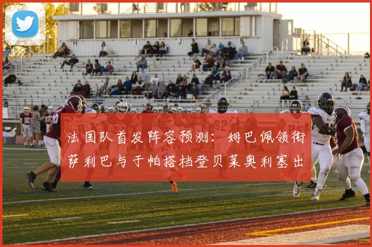 法国队首发阵容预测:姆巴佩领衔萨利巴与于帕搭档登贝莱奥利塞出战