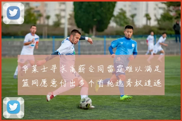 华莱士寻求高薪合同雷霆难以满足篮网愿意付出多个首轮选秀权追逐