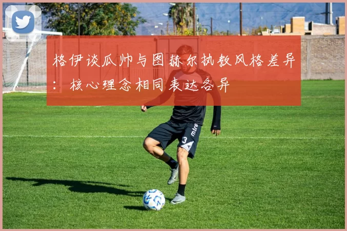 格伊谈瓜帅与图赫尔执教风格差异：核心理念相同表达各异