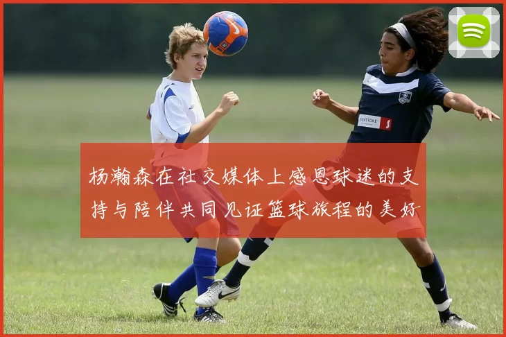 杨瀚森在社交媒体上感恩球迷的支持与陪伴共同见证篮球旅程的美好时刻