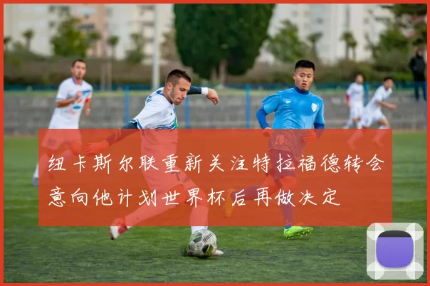 纽卡斯尔联重新关注特拉福德转会意向他计划世界杯后再做决定