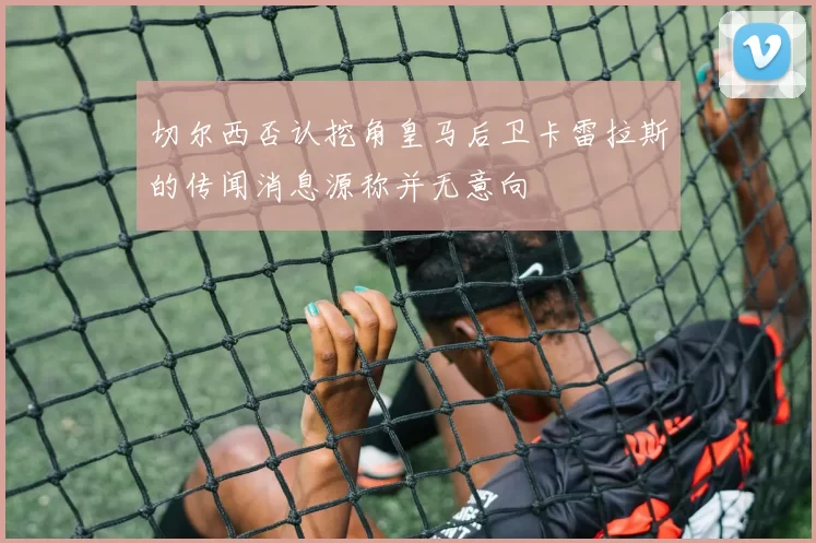 切尔西否认挖角皇马后卫卡雷拉斯的传闻消息源称并无意向
