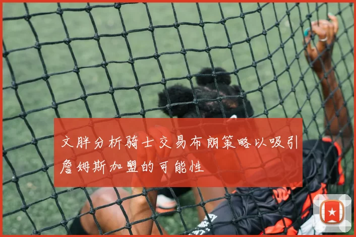 文胖分析骑士交易布朗策略以吸引詹姆斯加盟的可能性