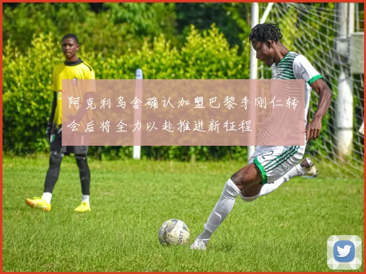 阿克利乌舍确认加盟巴黎李刚仁转会后将全力以赴推进新征程