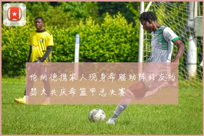 伦纳德携家人现身希腊助阵好友约瑟夫共庆希篮甲总决赛